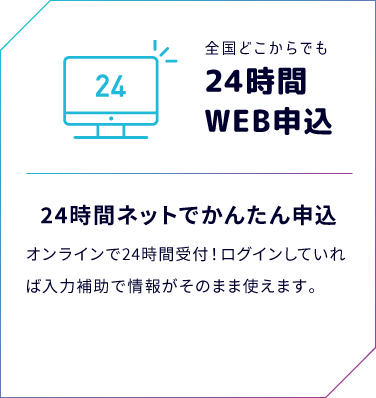 全国どこからでも24時間WEB申込　24時間ネットでかんたん申込　オンラインで24時間受付！ログインしていれば入力補助で情報がそのまま使えます！