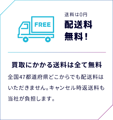 送料は0円　配送料無料！　買取にかかる送料は全て無料　全国47都道府県どこからでも配送料はいただきません。キャンセル時返送料も当社が負担します。